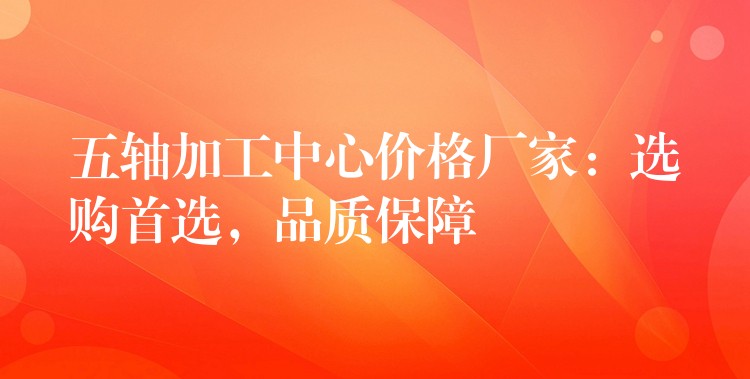 五轴加工中心价格厂家：选购首选，品质保障