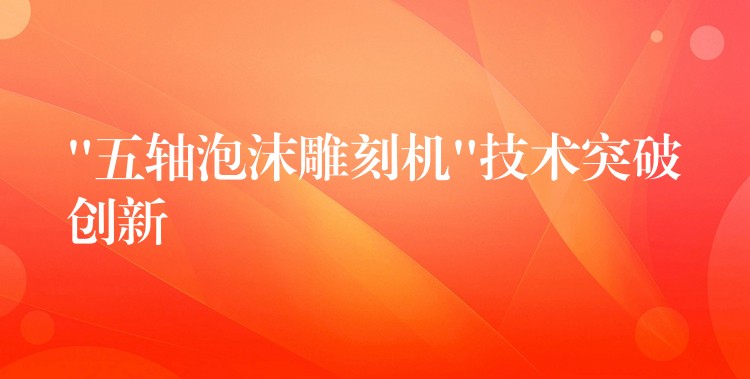 “五轴泡沫雕刻机”技术突破创新
