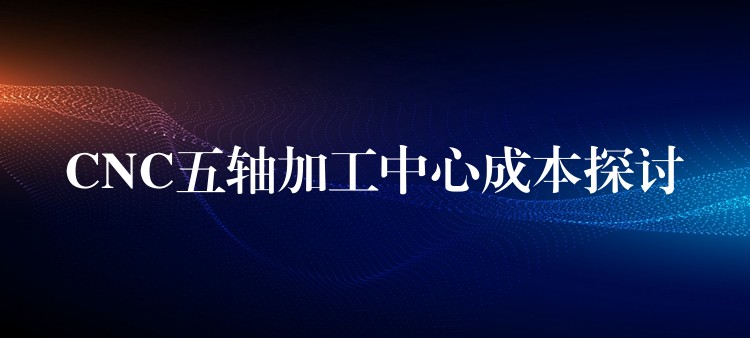 CNC五轴加工中心成本探讨