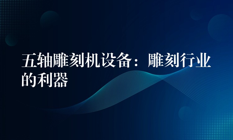 五轴雕刻机设备：雕刻行业的利器