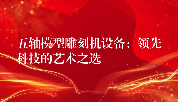 五轴模型雕刻机设备：领先科技的艺术之选