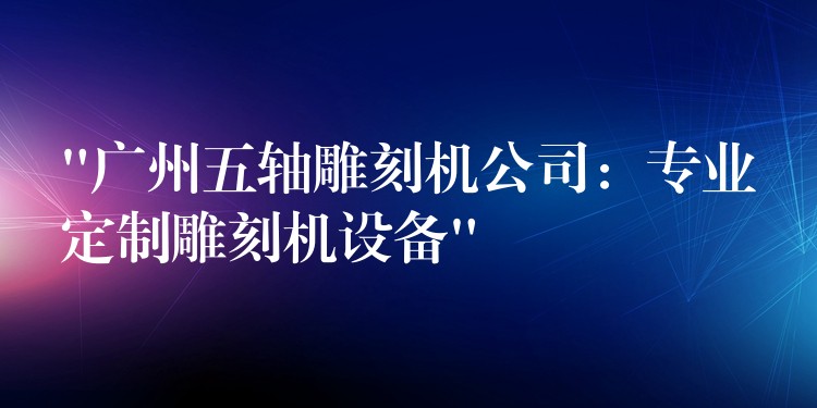 “广州五轴雕刻机公司：专业定制雕刻机设备”