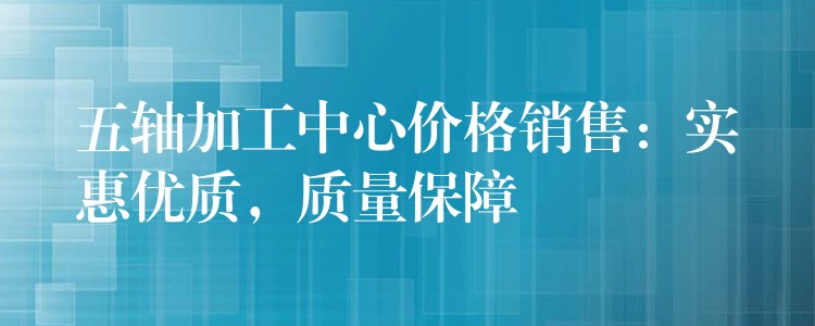 五轴加工中心价格销售：实惠优质，质量保障