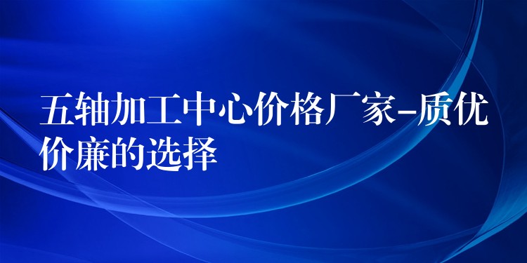 五轴加工中心价格厂家-质优价廉的选择