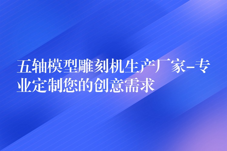 五轴模型雕刻机生产厂家-专业定制您的创意需求
