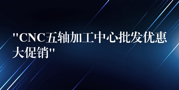 “CNC五轴加工中心批发优惠大促销”