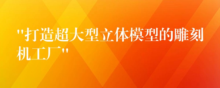 “打造超大型立体模型的雕刻机工厂”