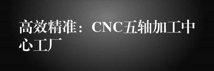 高效精准：CNC五轴加工中心工厂