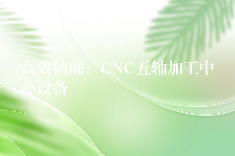 高效精确：CNC五轴加工中心设备