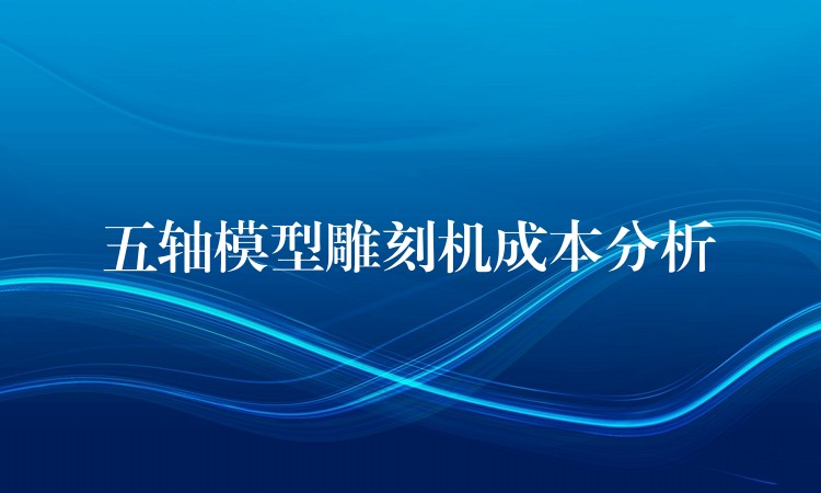 五轴模型雕刻机成本分析