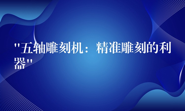 “五轴雕刻机：精准雕刻的利器”