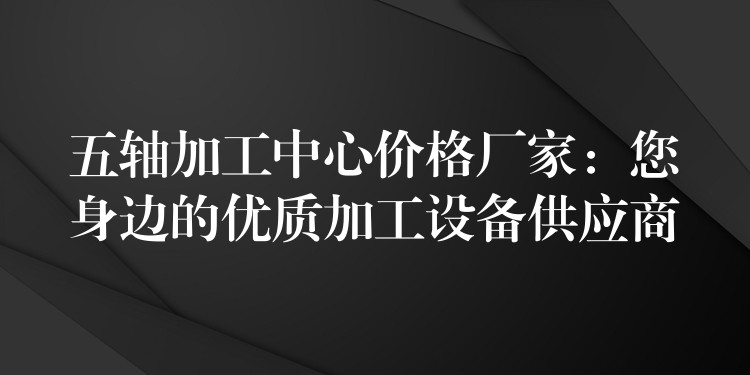 五轴加工中心价格厂家：您身边的优质加工设备供应商