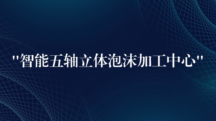 “智能五轴立体泡沫加工中心”