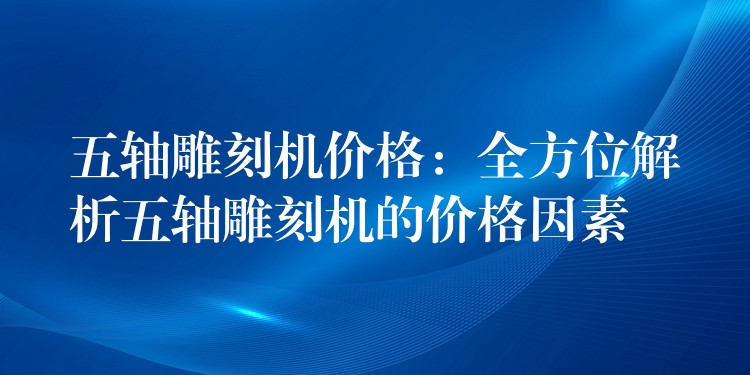 五轴雕刻机价格：全方位解析五轴雕刻机的价格因素