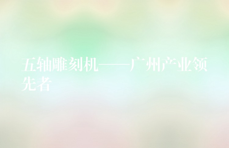 五轴雕刻机——广州产业领先者