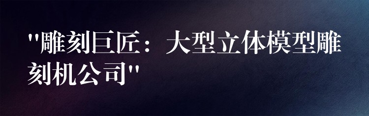 “雕刻巨匠：大型立体模型雕刻机公司”