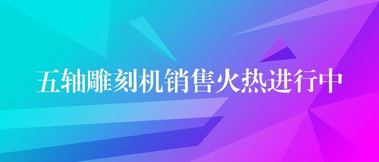 五轴雕刻机销售火热进行中