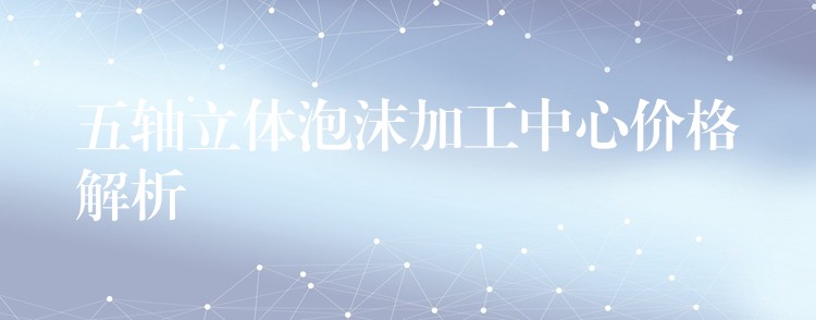 五轴立体泡沫加工中心价格解析