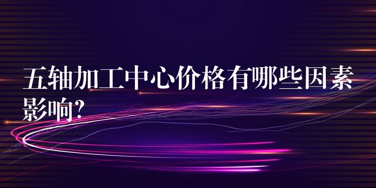 五轴加工中心价格有哪些因素影响？