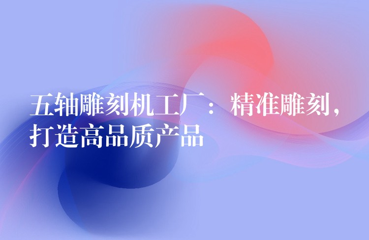 五轴雕刻机工厂：精准雕刻，打造高品质产品