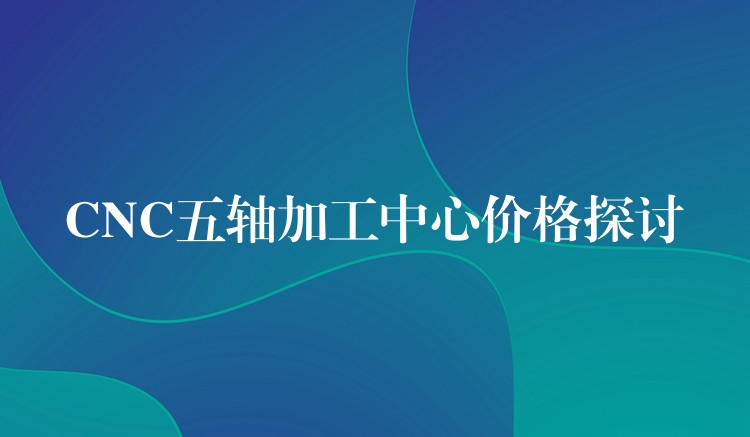 CNC五轴加工中心价格探讨