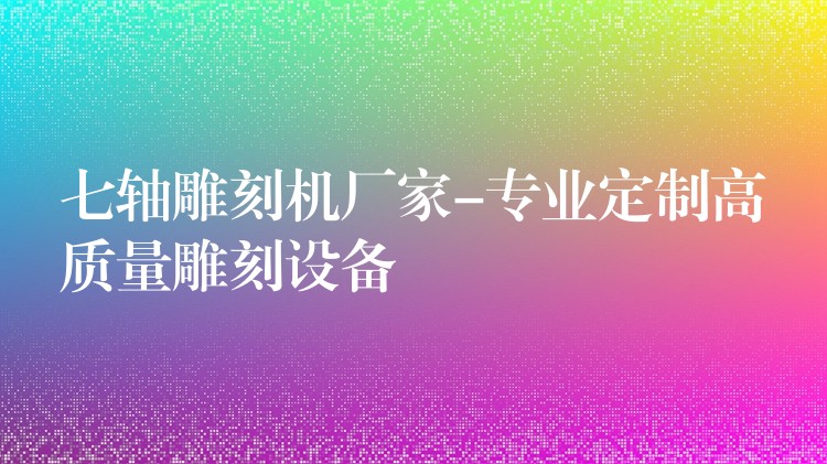 七轴雕刻机厂家-专业定制高质量雕刻设备