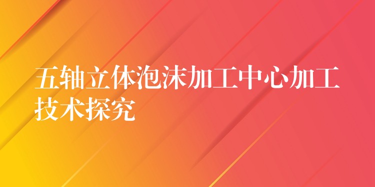 五轴立体泡沫加工中心加工技术探究