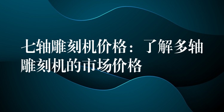 七轴雕刻机价格：了解多轴雕刻机的市场价格