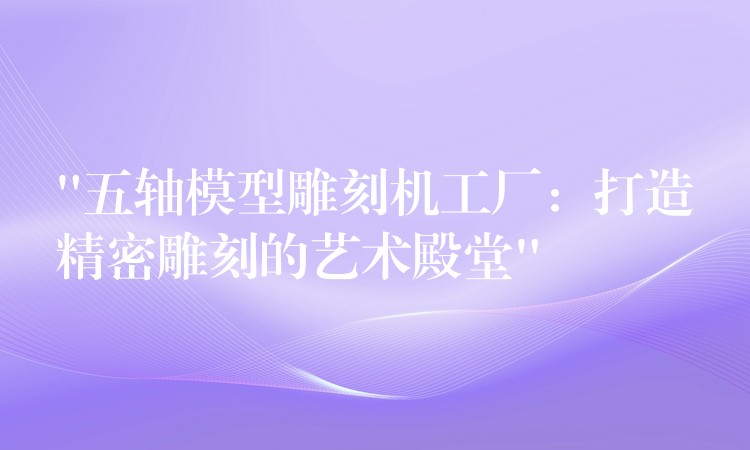 “五轴模型雕刻机工厂：打造精密雕刻的艺术殿堂”