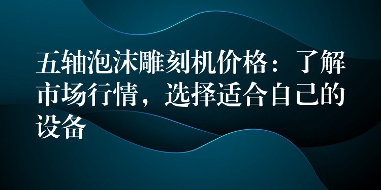 五轴泡沫雕刻机价格：了解市场行情，选择适合自己的设备