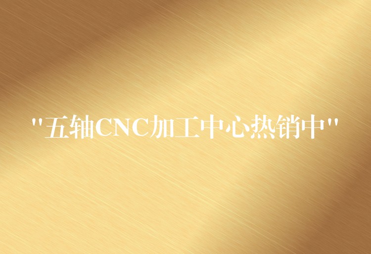 “五轴CNC加工中心热销中”