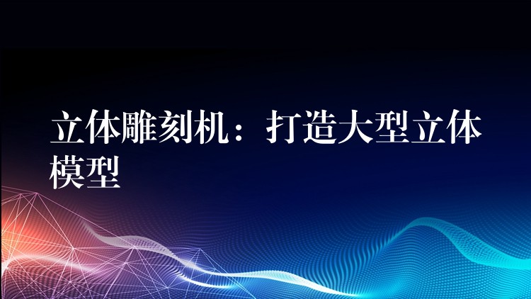 立体雕刻机：打造大型立体模型
