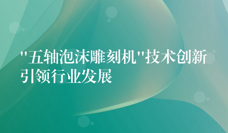 “五轴泡沫雕刻机”技术创新引领行业发展