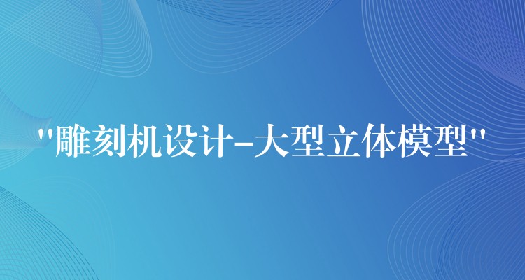 “雕刻机设计-大型立体模型”