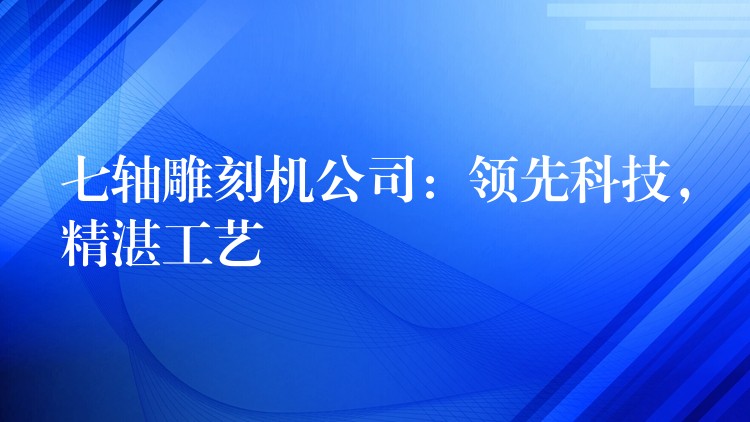 七轴雕刻机公司：领先科技，精湛工艺