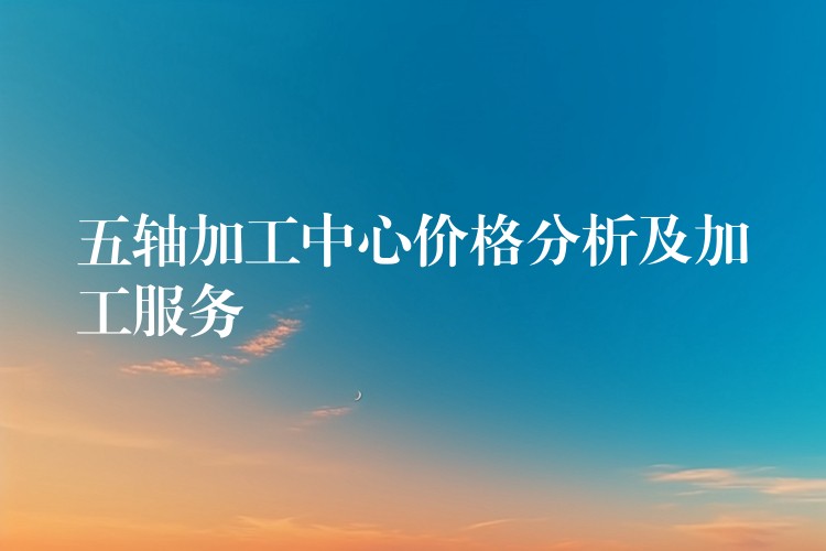 五轴加工中心价格分析及加工服务