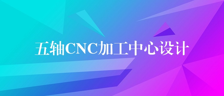 五轴CNC加工中心设计