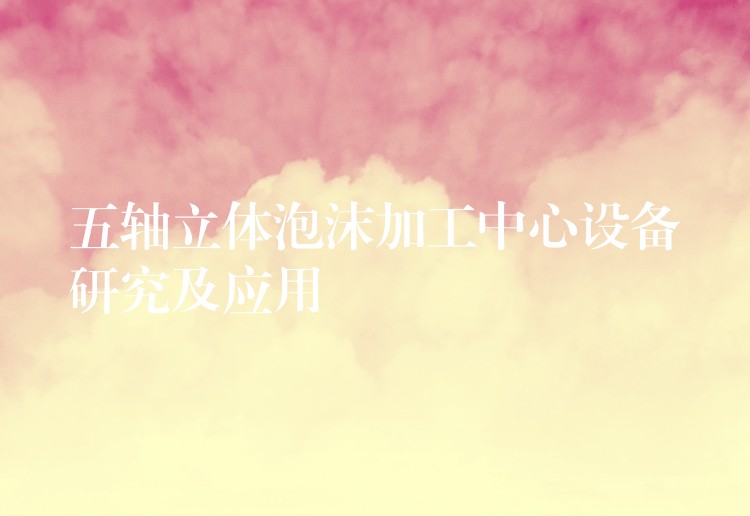 五轴立体泡沫加工中心设备研究及应用