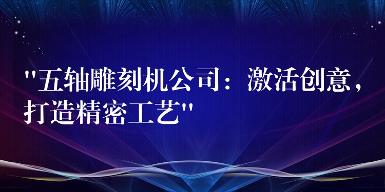 “五轴雕刻机公司：激活创意，打造精密工艺”