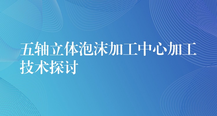 五轴立体泡沫加工中心加工技术探讨
