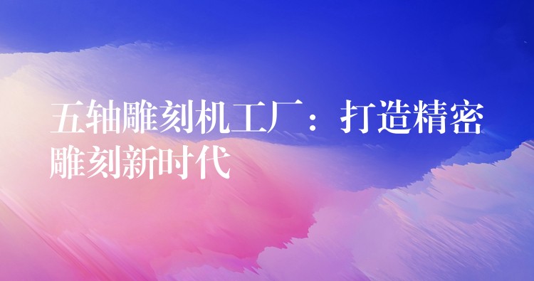五轴雕刻机工厂：打造精密雕刻新时代
