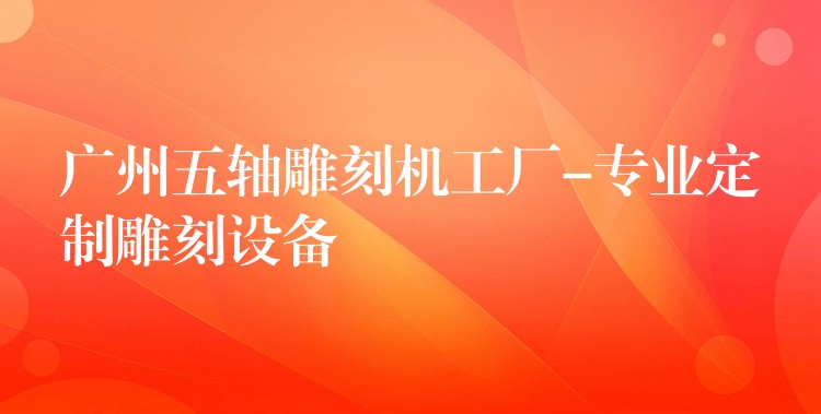 广州五轴雕刻机工厂-专业定制雕刻设备