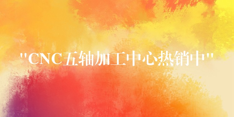 “CNC五轴加工中心热销中”