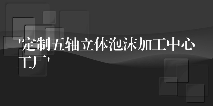 ‘定制五轴立体泡沫加工中心工厂’