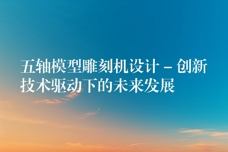 五轴模型雕刻机设计 – 创新技术驱动下的未来发展