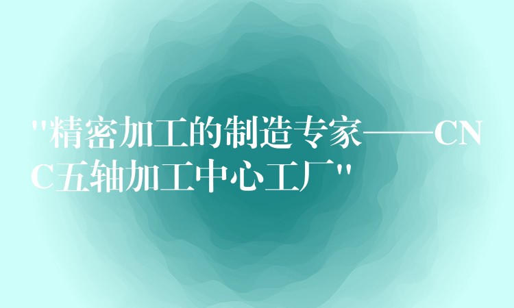“精密加工的制造专家——CNC五轴加工中心工厂”
