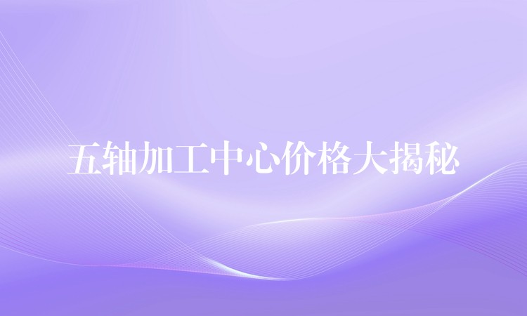 五轴加工中心价格大揭秘