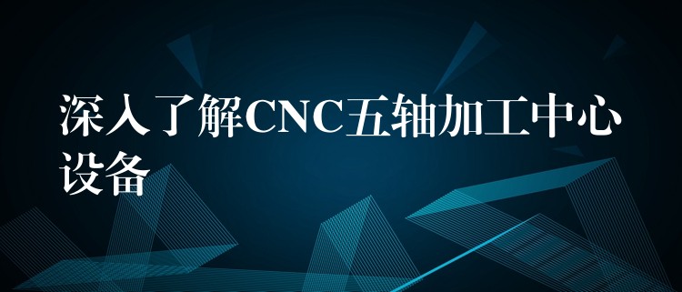 深入了解CNC五轴加工中心设备