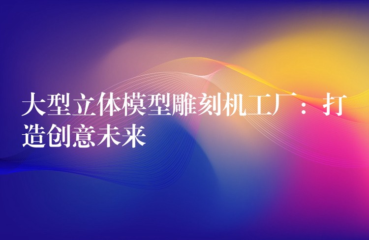 大型立体模型雕刻机工厂：打造创意未来