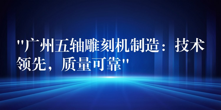 “广州五轴雕刻机制造：技术领先，质量可靠”